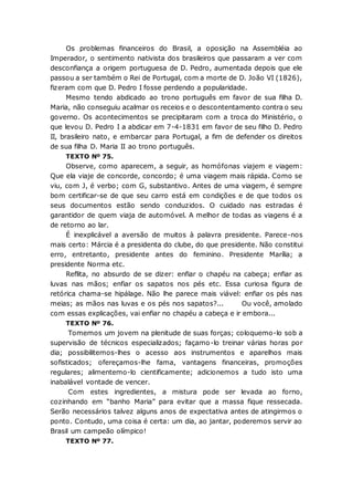Os problemas financeiros do Brasil, a oposição na Assembléia ao
Imperador, o sentimento nativista dos brasileiros que passaram a ver com
desconfiança a origem portuguesa de D. Pedro, aumentada depois que ele
passou a ser também o Rei de Portugal, com a morte de D. João VI (1826),
fizeram com que D. Pedro I fosse perdendo a popularidade.
Mesmo tendo abdicado ao trono português em favor de sua filha D.
Maria, não conseguiu acalmar os receios e o descontentamento contra o seu
governo. Os acontecimentos se precipitaram com a troca do Ministério, o
que levou D. Pedro I a abdicar em 7-4-1831 em favor de seu filho D. Pedro
II, brasileiro nato, e embarcar para Portugal, a fim de defender os direitos
de sua filha D. Maria II ao trono português.
TEXTO Nº 75.
Observe, como aparecem, a seguir, as homófonas viajem e viagem:
Que ela viaje de concorde, concordo; é uma viagem mais rápida. Como se
viu, com J, é verbo; com G, substantivo. Antes de uma viagem, é sempre
bom certificar-se de que seu carro está em condições e de que todos os
seus documentos estão sendo conduzidos. O cuidado nas estradas é
garantidor de quem viaja de automóvel. A melhor de todas as viagens é a
de retorno ao lar.
É inexplicável a aversão de muitos à palavra presidente. Parece-nos
mais certo: Márcia é a presidenta do clube, do que presidente. Não constitui
erro, entretanto, presidente antes do feminino. Presidente Marília; a
presidente Norma etc.
Reflita, no absurdo de se dizer: enfiar o chapéu na cabeça; enfiar as
luvas nas mãos; enfiar os sapatos nos pés etc. Essa curiosa figura de
retórica chama-se hipálage. Não lhe parece mais viável: enfiar os pés nas
meias; as mãos nas luvas e os pés nos sapatos?... Ou você, amolado
com essas explicações, vai enfiar no chapéu a cabeça e ir embora...
TEXTO Nº 76.
Tomemos um jovem na plenitude de suas forças; coloquemo-lo sob a
supervisão de técnicos especializados; façamo-lo treinar várias horas por
dia; possibilitemos-lhes o acesso aos instrumentos e aparelhos mais
sofisticados; ofereçamos-lhe fama, vantagens financeiras, promoções
regulares; alimentemo-lo cientificamente; adicionemos a tudo isto uma
inabalável vontade de vencer.
Com estes ingredientes, a mistura pode ser levada ao forno,
cozinhando em “banho Maria” para evitar que a massa fique ressecada.
Serão necessários talvez alguns anos de expectativa antes de atingirmos o
ponto. Contudo, uma coisa é certa: um dia, ao jantar, poderemos servir ao
Brasil um campeão olímpico!
TEXTO Nº 77.
 