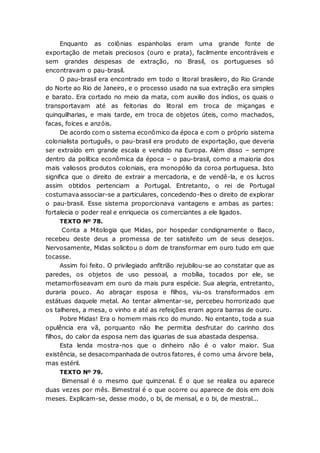 Enquanto as colônias espanholas eram uma grande fonte de
exportação de metais preciosos (ouro e prata), facilmente encontráveis e
sem grandes despesas de extração, no Brasil, os portugueses só
encontravam o pau-brasil.
O pau-brasil era encontrado em todo o litoral brasileiro, do Rio Grande
do Norte ao Rio de Janeiro, e o processo usado na sua extração era simples
e barato. Era cortado no meio da mata, com auxilio dos índios, os quais o
transportavam até as feitorias do litoral em troca de miçangas e
quinquilharias, e mais tarde, em troca de objetos úteis, como machados,
facas, foices e anzóis.
De acordo com o sistema econômico da época e com o próprio sistema
colonialista português, o pau-brasil era produto de exportação, que deveria
ser extraído em grande escala e vendido na Europa. Além disso – sempre
dentro da política econômica da época – o pau-brasil, como a maioria dos
mais valiosos produtos coloniais, era monopólio da coroa portuguesa. Isto
significa que o direito de extrair a mercadoria, e de vendê-la, e os lucros
assim obtidos pertenciam a Portugal. Entretanto, o rei de Portugal
costumava associar-se a particulares, concedendo-lhes o direito de explorar
o pau-brasil. Esse sistema proporcionava vantagens e ambas as partes:
fortalecia o poder real e enriquecia os comerciantes a ele ligados.
TEXTO Nº 78.
Conta a Mitologia que Midas, por hospedar condignamente o Baco,
recebeu deste deus a promessa de ter satisfeito um de seus desejos.
Nervosamente, Midas solicitou o dom de transformar em ouro tudo em que
tocasse.
Assim foi feito. O privilegiado anfitrião rejubilou-se ao constatar que as
paredes, os objetos de uso pessoal, a mobília, tocados por ele, se
metamorfoseavam em ouro da mais pura espécie. Sua alegria, entretanto,
duraria pouco. Ao abraçar esposa e filhos, viu-os transformados em
estátuas daquele metal. Ao tentar alimentar-se, percebeu horrorizado que
os talheres, a mesa, o vinho e até as refeições eram agora barras de ouro.
Pobre Midas! Era o homem mais rico do mundo. No entanto, toda a sua
opulência era vã, porquanto não lhe permitia desfrutar do carinho dos
filhos, do calor da esposa nem das iguarias de sua abastada despensa.
Esta lenda mostra-nos que o dinheiro não é o valor maior. Sua
existência, se desacompanhada de outros fatores, é como uma árvore bela,
mas estéril.
TEXTO Nº 79.
Bimensal é o mesmo que quinzenal. É o que se realiza ou aparece
duas vezes por mês. Bimestral é o que ocorre ou aparece de dois em dois
meses. Explicam-se, desse modo, o bi, de mensal, e o bi, de mestral...
 