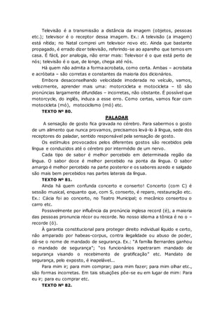 Televisão é a transmissão a distância da imagem (objetos, pessoas
etc.); televisor é o receptor dessa imagem. Ex.: A televisão (a imagem)
está nítida; no Natal comprei um televisor novo etc. Ainda que bastante
propagado, é errado dizer televisão, referindo-se ao aparelho que temos em
casa. É fácil, por analogia, não errar mais: Televisor é o que está perto de
nós; televisão é o que, de longe, chega até nós.
Há quem não admita a forma acrobata, como certa. Ambas – acrobata
e acróbata – são corretas e constantes da maioria dos dicionários.
Embora desaconselhando velocidade imoderada no veículo, vamos,
velozmente, aprender mais uma: motorcicleta e motocicleta – tô são
pronúncias largamente difundidas – incorretas, não obstante. É possível que
motorcycle, do inglês, induza a esse erro. Como certas, vamos ficar com
motocicleta (mó), motociclismo (mó) etc.
TEXTO Nº 80.
PALADAR
A sensação de gosto fica gravada no cérebro. Para sabermos o gosto
de um alimento que nunca provamos, precisamos levá-lo à língua, sede dos
receptores do paladar, sentido responsável pela sensação de gosto.
Os estímulos provocados pelos diferentes gostos são recebidos pela
língua e conduzidos até o cérebro por intermédio de um nervo.
Cada tipo de sabor é melhor percebido em determinada região da
língua. O sabor doce é melhor percebido na ponta da língua. O sabor
amargo é melhor percebido na parte posterior e os sabores azedo e salgado
são mais bem percebidos nas partes laterais da língua.
TEXTO Nº 81.
Ainda há quem confunda concerto e conserto! Concerto (com C) é
sessão musical, enquanto que, com S, conserto, é reparo, restauração etc.
Ex.: Cácia foi ao concerto, no Teatro Municipal; o mecânico consertou o
carro etc.
Possivelmente por influência da pronúncia inglesa record (é), a maioria
das pessoas pronuncia récor ou recorde. No nosso idioma a tônica é no o –
recorde (ó).
À garantia constitucional para proteger direito individual líquido e certo,
não amparado por habeas-corpus, contra ilegalidade ou abuso de poder,
dá-se o nome de mandado de segurança. Ex.: “A família Bernardes ganhou
o mandado de segurança”; “os funcionários inpetraram mandado de
segurança visando o recebimento de gratificação” etc. Mandato de
segurança, pelo exposto, é inapelável...
Para mim ir; para mim comprar; para mim fazer; para mim olhar etc.,
são formas incorretas. Em tais situações põe-se eu em lugar de mim: Para
eu ir; para eu comprar etc.
TEXTO Nº 82.
 