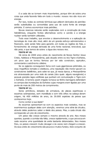 E a cada dia se tornam mais importantes, porque têm de sobra uma
coisa que anda fazendo falta em todo o mundo: nossos rios são ricos em
energia.
Por isso, todas as centrais térmicas que utilizem derivados do petróleo
serão substituídas ou convertidas para uso de outra fonte de energia
primária. E vamos economizar mais petróleo.
Novas reservas naturais serão exploradas com a construção de mais
hidrelétricas, enquanto fontes alternativas como e carvão e a energia
nuclear serão também utilizadas.
Todo esse trabalho, que envolve o desenvolvimento e a aplicação de
tecnologia do mais alto nível, além de um grande esforço administrativo e
financeiro, está sendo feito para garantir, em todas as regiões do País, o
fornecimento de energia derivada de uma fonte nacional, renovável, que
não polui, e que temos de sobra: a água dos nossos rios.
TEXTO Nº 10.
Há cerca de 2000 anos antes do nascimento de Nosso Senhor Jesus
Cristo, habitava a Mesopotâmia, país situado entre os rios Tigre e Eufrates,
um povo que se tornou famoso por ter sido construtor, agricultor,
comerciante e astrônomo célebre.
Se os egípcios conseguiram fama com suas gigantescas pirâmides, os
seus magníficos templos e obeliscos, uma reputação não menor gozam os
construtores babilônios, pois sabe-se que, já nessa época, a Mesopotâmia
era atravessada por uma rede de canais (dos quais alguns navegáveis) e
possuía grandes lagos artificiais que punham em comunicação o Tigre com
o Eufrates. O terreno assim irrigado tornava-se fértil e barragens defendiam
os campos das inundações do Eufrates cujas margens eram ligadas por uma
ponte de mais de 200 metros de comprimento.
TEXTO Nº 11.
Seres primitivos, dotados de armadura, de placas espinhosas e
escamas sobrepostas, sem mandíbula e com três olhos na cabeça deram
origem, há 400 milhões de anos, às 30.000 espécies de peixes que
conhecemos hoje.
Como contar a sua idade?
As escamas apresentam-se com os aspectos mais variados, mas se
examinarmos qualquer delas com atenção, veremos uma série de círculos;
através deles podemos saber a idade dos peixes. Mas, a cada círculo não
corresponde um ano de crescimento.
Um peixe não cresce sempre o mesmo através do ano. Nos meses
quentes, quando a comida não falta, cresce rapidamente, o que provoca em
cada escama uma quantidade de anéis bastante distanciados. Nos meses
frios, os peixes crescem muito devagar e às vezes nem chegam a crescer.
Os seus anéis de crescimento são poucos e muitos fundos. Este conjunto de
 