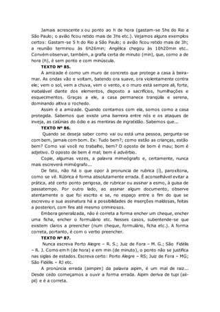 Jamais acrescente s ou ponto ao h de hora (gastam-se 5hs do Rio a
São Paulo; o avião ficou retido mais de 3hs etc.). Vejamos alguns exemplos
certos: Gastam-se 5 h do Rio a São Paulo; o avião ficou retido mais de 3h;
a reunião terminou às 6h26min; Angélica chegou às 10h20min etc..
Convém observar, também, a grafia certa de minuto (min), que, como a de
hora (h), é sem ponto e com minúscula.
TEXTO Nº 85.
A amizade é como um muro de concreto que protege a casa à beira-
mar. As ondas vão e voltam, batendo ora suave, ora violentamente contra
ele; vem o sol, vem a chuva, vem o vento, e o muro está sempre ali, forte,
inabalável diante dos elementos, disposto a sacrifícios, humilhações e
esquecimentos. Graças a ele, a casa permanece tranqüila e serena,
dominando altiva o rochedo.
Assim é a amizade. Quando contamos com ela, somos como a casa
protegida. Sabemos que existe uma barreira entre nós e os ataques de
inveja, as calúnias do ódio e as mentiras de ingratidão. Sabemos que...
TEXTO Nº 86.
Quando se deseja saber como vai ou está uma pessoa, pergunta-se
com bem, jamais com bom. Ex: Tudo bem?; como estão as crianças, estão
bem? Como vai você no trabalho, bem? O oposto de bom é mau; bom é
adjetivo. O oposto de bem é mal; bem é advérbio.
Copie, algumas vezes, a palavra mimeógrafo e, certamente, nunca
mais escreverá mimiógrafo...
De fato, não há o que opor à pronuncia de rubrica (í), paroxítona,
como se vê. Rúbrica é forma absolutamente errada. É aconselhável evitar a
prática, até certo ponto perigosa, de rubricar ou assinar a esmo, à guisa de
passatempo. Por outro lado, ao assinar algum documento, observe
atentamente o que foi escrito e se, no espaço entre o fim do que se
escreveu e sua assinatura há a possibilidades de inserções maldosas, feitas
a posteriori, com fins até mesmo criminosos.
Embora generalizada, não é correta a forma encher um cheque, encher
uma ficha, encher o formulário etc. Nesses casos, subentende-se que
existem claros a preencher (num cheque, formulário, ficha etc.). A forma
correta, portanto, é com o verbo preencher.
TEXTO Nº 87.
Nunca escreva Porto Alegre – R. S.; Juiz de Fora – M. G.; São Fidélis
– R. J. Como em h (de hora) e em min (de minuto), o ponto não se justifica
nas siglas de estados. Escreva certo: Porto Alegre – RS; Juiz de Fora – MG;
São Fidélis – RJ etc.
A pronúncia errada (aimpim) da palavra aipim, é um mal de raiz...
Desde cedo começamos a ouvir a forma errada. Aipim deriva de tupi (aii-
pii) e é a correta.
 
