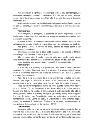 Para descrever a significado de discrição temos, pela comparação, de
descrever descrição também... Descrição é o ato de escrever, relatar,
expor, com detalhes, explicar etc.. Discrição é próprio de quem é discreto,
reservado etc.
A peça protetora das extremidades dos eixos dos automóveis, chama-
se calota. Carlota, por incrível coincidência, poderá ser o nome da dona do
carro...
TEXTO Nº 88.
Ó estrangeiro, ó peregrino, ó passante de pouca esperança – nada
tenho para te dar, também sou pobre e estas terras não são minhas. Mas
aceita um cafezinho.
A poeira é muita, e só Deus sabe aonde vão dar esses caminhos. Um
cafezinho, eu sei, não resolve o teu destino; nem faz esquecer tua cicatriz.
Mas prova... Bota a trouxa no chão, abanca-te nesta pedra e vai
preparando o teu cigarro...
Um minuto apenas, que a água está fervendo e as xícaras já tilintam
na bandeja. Vai sair bem coado e quentinho.
Não é nada, não é nada, mas tu vais ver: serão mais alguns
quilômetros de boa caminhada... E talvez uma pausa em teu gemido!
Um minutinho, estrangeiro, que o teu café já vem cheirando...
TEXTO Nº 89.
3 e pouca; 5 e poucas; 8 e pouco etc., são formas absolutamente
erradas. Por estas, fiquemos com: 3 e poucos; 5 e poucos etc. Poucos,
como é facilmente depreensível, refere-se a minutos. Ex.: Saí às 3 (horas)
e poucos (minutos) etc.
Meio-dia e meia e ao meio-dia e meia são formas corretas e que não
devem dar lugar a meio-dia e meio e ao meio-dia e meio. Meia,
corresponde a hora – meio-dia e meia (hora). Meio-dia e meia, portanto.
Após a palavra temperatura nunca se aplica quente ou fria. O correto é
alta ou baixa. Ex.: A temperatura, em Porto Alegre, é, quase sempre,
baixa; em Belém, no verão, a temperatura é extremamente alta etc. É
certo, porém: Belém é quente; Petrópolis (a cidade) é fria; Porto Alegre é
fria etc. É, talvez, na Groenlândia, onde se estabelece o recorde de
temperatura baixa. Como se sabe, a Groenlândia é uma extensa região
ártica, pertencente à Dinamarca. É coberta de espessa camada de gelo, o
que provoca temperatura em torno dos – 90ºC!
TEXTO Nº 90.
Há quem defenda o verbo no plural depois da palavra maioria. Ex.: A
maioria dos camisas são boas; a maioria das mulheres são românticas etc.
A maioria dos estudiosos, no entanto, é favorável ao singular. Como é de
princípio democrático concordar com a maioria, aí, também, estamos nós...
 
