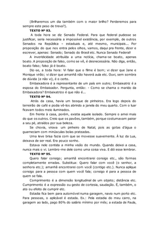 (Brilharemos um dia também com o maior brilho? Perderemos para
sempre este peso de treva?).
TEXTO Nº 93.
A toda hora se diz Senado Federal. Para que federal pudesse se
justificar, seria necessária a impossível existência, por exemplo, de outros
Senados na República – estaduais e, até mesmo, municipais... Por
proposição do que nos entra pelos olhos, vamos, daqui pra frente, dizer e
escrever, apenas: Senado; Senado do Brasil etc. Nunca Senado Federal!
A inveridicidade atribuída a uma notícia, chama-se boato, apenas
boato. A proposição de falso, como se vê, é desnecessária. Não diga, então,
boato falso; falso já é boato.
Diz-se, a toda hora: Vi falar que o filme é bom; vi dizer que Jane e
Monique virão; vi dizer que amanhã não haverá aula etc. Ouvi, sem sombra
de dúvida (e não vi), é o certo.
Embaixadora é a representante de um país em outro; Embaixatriz é a
esposa do Embaixador. Pergunta, então: - Como se chama o marido da
Embaixadora? Embaixatrizo é que não é...
TEXTO Nº 94.
Atrás da casa, havia um bosque de pinheiros. Era logo depois do
terreirão de café e podia vê-los abrindo a janela do meu quarto. Com o luar
ficavam todos meio iluminados.
Em frente à casa, porém, existia aquele isolado. Sempre o amei mais
do que os outros. Creio que os pavões, também, porque costumavam pairar
a seu pé, atraídos por sua beleza.
Se chovia, virava um pinheiro de Natal, pois as gotas d’água o
guarneciam com minúsculas bolas prateadas.
Uma leve brisa fazia com que se movesse suavemente. À luz da Lua,
deixava de ser real. Era pouco sonho.
Estava nele contida a minha visão do mundo. Quando deixei a casa,
nunca mais o vi. Lembro-me dele como uma coisa viva. E dói esse lembrar.
TEXTO Nº 95.
Quero falar consigo; amanhã encontrarei consigo etc., são formas
completamente erradas. Substitua: Quero falar com você (o senhor, a
senhora etc.); amanhã encontrarei com você (contigo etc.). Nunca aplique
consigo para a pessoa com quem você fala; consigo é para a pessoa de
quem se fala.
Comprimento é a dimensão longitudinal de um objeto; distância etc.
Cumprimento é a expressão ou gesto de cortesia, saudação. É, também, o
ato ou efeito de cumprir etc.
Estadia fica bem para automóvel numa garagem, navio num porto etc.
Para pessoas, o aplicável é estada. Ex.: Pela estadia do meu carro, na
garagem ao lado, pago 80% do salário mínimo por mês; a estada de Paula,
 