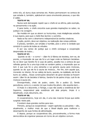 entre nós, só durou duas semanas etc. Muitos permanecem na certeza de
que estadia é, também, aplicável em casos envolvendo pessoas, o que não
é valido.
TEXTO Nº 96.
Nunca será demasiado repetir que o chefe só se afirma, pelo exemplo,
no pensamento e na ação.
E para tanto, o chefe encontra suas grandes inspirações no saber, na
justiça e na coragem.
Na medida em que se abrem os horizontes, mais inteligências estarão
à sua espera, para que o chefe lhes ilumine o caminho.
Nada se faz sem o dinamismo indispensável às tarefas criadoras.
A ação, porém, deve ser objetiva, na realização das coisas práticas.
É preciso, também, ser simples e humilde, pois o amor à verdade que
constrói é a porta de todas as virtudes.
É por seu senso de justiça que o chefe consegue a cooperação
desprendida de todos...
TEXTO Nº 97.
Quando se diz – e como! – Lílian foi à fábrica de bicicleta, tem-se, de
pronto, a impressão de que ela foi a um lugar onde se fabricam bicicletas.
Ao se dizer que Sandra foi à Loja de patins, assalta-nos a certeza de que
referida garota foi a uma loja onde se vendem patins; a impressão que se
tem é que Luís foi a uma estranha e sui generis sauna para motocas,
quando se diz que ele foi à sauna de motoca... Por fim, tem aquele que,
morando no interior, foi ao calista de burro, quando, na realidade, ele foi de
burro ao calista... Essas construções deixariam de gerar dúvidas se fossem
assim: Lílian foi de bicicleta à fabrica; Sandra foi de patins à loja; Luís foi de
motoca à sauna etc.
Envergonhado, cheio de pudor, casto. Eis o pudico (í). Sendo
paroxítona, como é, o acento (ú) que muitos lhe põem, não assenta bem...
O ímpio é o descrente, o herege, o que não aceita a existência do Ser
Supremo, responsável pela existência até dele próprio. Impio é o
desalmado, cruel, desumano, etc.
TEXTO Nº 98.
O cooperativismo, hoje em dia, é uma das maiores forças que estão
surgindo neste país.
E existem duas grandes razões para isso.
Primeiro, porque as cooperativas – sejam agrícolas ou pecuárias – são,
atualmente, o melhor meio de que o Brasil dispõe para melhorar o
desempenho de suas fontes de alimentação.
E depois, porque as cooperativas são, provavelmente, a forma mais
democrática de organizar pessoas em torno de um objetivo comum.
 