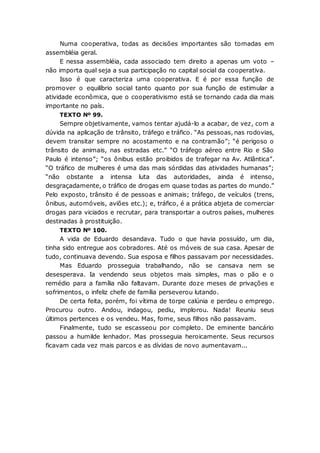 Numa cooperativa, todas as decisões importantes são tomadas em
assembléia geral.
E nessa assembléia, cada associado tem direito a apenas um voto –
não importa qual seja a sua participação no capital social da cooperativa.
Isso é que caracteriza uma cooperativa. E é por essa função de
promover o equilíbrio social tanto quanto por sua função de estimular a
atividade econômica, que o cooperativismo está se tornando cada dia mais
importante no país.
TEXTO Nº 99.
Sempre objetivamente, vamos tentar ajudá-lo a acabar, de vez, com a
dúvida na aplicação de trânsito, tráfego e tráfico. “As pessoas, nas rodovias,
devem transitar sempre no acostamento e na contramão”; “é perigoso o
trânsito de animais, nas estradas etc.” “O tráfego aéreo entre Rio e São
Paulo é intenso”; “os ônibus estão proibidos de trafegar na Av. Atlântica”.
“O tráfico de mulheres é uma das mais sórdidas das atividades humanas”;
“não obstante a intensa luta das autoridades, ainda é intenso,
desgraçadamente, o tráfico de drogas em quase todas as partes do mundo.”
Pelo exposto, trânsito é de pessoas e animais; tráfego, de veículos (trens,
ônibus, automóveis, aviões etc.); e, tráfico, é a prática abjeta de comerciar
drogas para viciados e recrutar, para transportar a outros países, mulheres
destinadas à prostituição.
TEXTO Nº 100.
A vida de Eduardo desandava. Tudo o que havia possuído, um dia,
tinha sido entregue aos cobradores. Até os móveis de sua casa. Apesar de
tudo, continuava devendo. Sua esposa e filhos passavam por necessidades.
Mas Eduardo prosseguia trabalhando, não se cansava nem se
desesperava. Ia vendendo seus objetos mais simples, mas o pão e o
remédio para a família não faltavam. Durante doze meses de privações e
sofrimentos, o infeliz chefe de família perseverou lutando.
De certa feita, porém, foi vítima de torpe calúnia e perdeu o emprego.
Procurou outro. Andou, indagou, pediu, implorou. Nada! Reuniu seus
últimos pertences e os vendeu. Mas, fome, seus filhos não passavam.
Finalmente, tudo se escasseou por completo. De eminente bancário
passou a humilde lenhador. Mas prosseguia heroicamente. Seus recursos
ficavam cada vez mais parcos e as dívidas de novo aumentavam...
 
