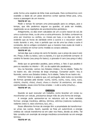 anéis forma uma espécie de linha mais acentuada. Para conhecermos com
exatidão a idade de um peixe devemos contar apenas linhas pois, uma,
marca a passagem de um inverno.
TEXTO Nº 12.
Medir o tempo foi sempre uma preocupação para os antigos, pois o
tempo, que não podemos segurar ou guardar, só pode ser medido,
registrando-se as repetições de acontecimentos periódicos.
Antigamente, os dias eram calculados de um a outro nascer do sol, de
uma a outra lua cheia, ou de uma a outra primavera. Os índios contavam os
anos por invernos ou verões, os meses por luas, e os dias por sóis. É
evidente que as horas de claridade entre a aurora e o escurecer variam
muito durante o ano, mas o período que vai de uma lua cheia a outra é
constante, daí os antigos concluírem que a maneira mais exata de medir o
tempo consistia em tomar como medida os corpos celestes.
TEXTO Nº 13.
Jamais diga que o preço do carro foi barato; que o preço da casa é caro
etc. Preço, é alto ou baixo; caro ou barato, é o que se pretende comprar. O
canário foi barato (seu preço foi baixo); o gravador é caro (seu preço é alto)
etc.
Ainda que se generalize paulista, para ambos, o fato é que paulista é
para os nascidos no interior – SP; os da capital são paulistanos.
Vou na fazenda; vamos nos Estados Unidos; fui na cidade; Tadeu foi
no teatro etc. são erronias de largo emprego. Consertar assim: Vou á
fazenda; vamos aos Estados Unidos; fui à cidade; Tadeu foi ao teatro etc.
CHUCHU! Está é a palavra que, em português, bate todos os recordes
de formas geradas pela dúvida: xuchú, xúchú, xuchu, xuxu, xúxú, xuxú,
chúchú, chuchú, chúxú, chuxú, chuxu e chuchu! Já anotamos, em várias
oportunidades, essas onze formas erradas – e até a certa (chuchu)...
TEXTO Nº 14.
ENERGIA
Quando se quer executar um trabalho, como levantar um corpo ou
movimentar um veículo, precisamos lançar mão de uma forma de energia.
A energia pode apresentar-se na natureza sob as mais variadas
formas: energia mecânica, elétrica, térmica, atômica (reatores nucleares),
radiante (raios X, raios cósmicos, luz), etc...
Essas diferentes formas de energia têm a propriedade de transformar-
se umas nas outras. Assim, quando se freia um automóvel, a energia
cinética do veículo transforma-se em calor nos freios, devido ao atrito. Tal
fato constitui um exemplo de energia mecânica convertendo-se em energia
térmica.
TEXTO Nº 15.
 