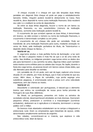 O cheque cruzado é o cheque em que são lançadas duas linhas
paralelas em diagonal. Este cheque só pode ser pago a estabelecimento
bancário. Então, ninguém poderá recebê-lo diretamente no Caixa. Para
recebê-lo, deve depositá-lo numa outra instituição financeira. Esta receberá
seu valor e o creditará na conta do depositante.
Se entre as duas linhas diagonais, houver o nome de um banco ou
instituição financeira, ou seu característico (número da instituição
financeira), somente esta instituição poderá recebê-lo.
O cruzamento de que constam apenas as duas linhas, é denominado
em branco; se dele constar o número ou nome da instituição financeira, o
cruzamento é denominado completo ou em preto.
O cruzamento de um cheque não pode ser cancelado. Pode ser
transferido de uma instituição financeira para outra, mediante anotação no
verso do titulo, pela instituição portadora do título, de “Autorizamos o
depósito deste cheque no Banco....”.
TEXTO Nº 16.
O vaga-lume produz a mais perfeita forma de iluminação: a luz sem
calor. De fato o pequeno inseto é mais frio do que o ar de uma noite de
verão. Nas Antilhas, os indígenas prendem vaga-lumes entre os dedos dos
pés para iluminarem o seu caminho na selva. Algumas tribos usam também
estes insetos como enfeites para os cabelos das moças. No Japão, durante a
festa dos vaga-lumes, as pessoas levam em barcos caixas cheias deles, que
são liberados para desafiar as estrelas.
Um camaleão de 15 cm pode, sem sair do lugar, capturar uma mosca
situada 25 cm adiante, por meio da língua, que é mais comprida do que seu
corpo. Além disso, a língua do camaleão, cuja ponta segrega uma
substância pegajosa, é arremessada sobre a presa com uma velocidade
espantosa, sem dar chance ao inseto.
TEXTO Nº 17.
Descoberto e colonizado por portugueses, é natural que o elemento
branco que entrou na constituição de nosso povo tenha provindo de
Portugal e de suas ilhas atlânticas.
No Brasil, os portugueses, presentes em todos os estratos da
sociedade colonial, desempenhavam atividades as mais diversas. Exerceram
pequenos ofícios, praticaram o comércio e a mascateagem (comércio
ambulante), dedicaram-se à agricultura e à industria, dominaram o serviço
público civil e militar.
Os brancos mais abastados estabeleciam-se no campo e integravam a
aristocracia rural. Eram os empresários agro-industriais de açúcar, então
denominados simplesmente senhores de engenho.
Nas cidades, concentravam-se a maioria, que aspirava à vida
aristocrática rural, ideal da época.
 