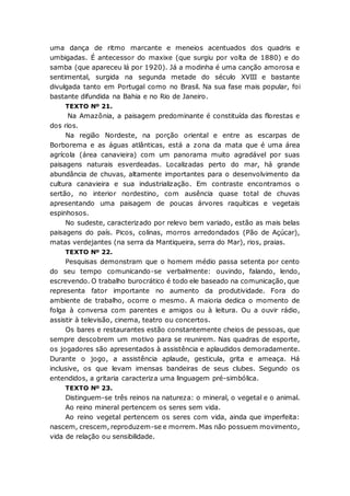 uma dança de ritmo marcante e meneios acentuados dos quadris e
umbigadas. É antecessor do maxixe (que surgiu por volta de 1880) e do
samba (que apareceu lá por 1920). Já a modinha é uma canção amorosa e
sentimental, surgida na segunda metade do século XVIII e bastante
divulgada tanto em Portugal como no Brasil. Na sua fase mais popular, foi
bastante difundida na Bahia e no Rio de Janeiro.
TEXTO Nº 21.
Na Amazônia, a paisagem predominante é constituída das florestas e
dos rios.
Na região Nordeste, na porção oriental e entre as escarpas de
Borborema e as águas atlânticas, está a zona da mata que é uma área
agrícola (área canavieira) com um panorama muito agradável por suas
paisagens naturais esverdeadas. Localizadas perto do mar, há grande
abundância de chuvas, altamente importantes para o desenvolvimento da
cultura canavieira e sua industrialização. Em contraste encontramos o
sertão, no interior nordestino, com ausência quase total de chuvas
apresentando uma paisagem de poucas árvores raquíticas e vegetais
espinhosos.
No sudeste, caracterizado por relevo bem variado, estão as mais belas
paisagens do país. Picos, colinas, morros arredondados (Pão de Açúcar),
matas verdejantes (na serra da Mantiqueira, serra do Mar), rios, praias.
TEXTO Nº 22.
Pesquisas demonstram que o homem médio passa setenta por cento
do seu tempo comunicando-se verbalmente: ouvindo, falando, lendo,
escrevendo. O trabalho burocrático é todo ele baseado na comunicação, que
representa fator importante no aumento da produtividade. Fora do
ambiente de trabalho, ocorre o mesmo. A maioria dedica o momento de
folga à conversa com parentes e amigos ou à leitura. Ou a ouvir rádio,
assistir à televisão, cinema, teatro ou concertos.
Os bares e restaurantes estão constantemente cheios de pessoas, que
sempre descobrem um motivo para se reunirem. Nas quadras de esporte,
os jogadores são apresentados à assistência e aplaudidos demoradamente.
Durante o jogo, a assistência aplaude, gesticula, grita e ameaça. Há
inclusive, os que levam imensas bandeiras de seus clubes. Segundo os
entendidos, a gritaria caracteriza uma linguagem pré-simbólica.
TEXTO Nº 23.
Distinguem-se três reinos na natureza: o mineral, o vegetal e o animal.
Ao reino mineral pertencem os seres sem vida.
Ao reino vegetal pertencem os seres com vida, ainda que imperfeita:
nascem, crescem, reproduzem-se e morrem. Mas não possuem movimento,
vida de relação ou sensibilidade.
 