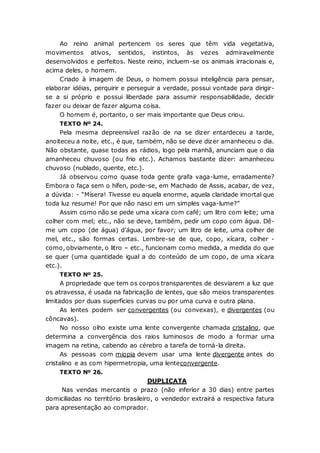 Ao reino animal pertencem os seres que têm vida vegetativa,
movimentos ativos, sentidos, instintos, às vezes admiravelmente
desenvolvidos e perfeitos. Neste reino, incluem-se os animais irracionais e,
acima deles, o homem.
Criado à imagem de Deus, o homem possui inteligência para pensar,
elaborar idéias, perquirir e perseguir a verdade, possui vontade para dirigir-
se a si próprio e possui liberdade para assumir responsabilidade, decidir
fazer ou deixar de fazer alguma coisa.
O homem é, portanto, o ser mais importante que Deus criou.
TEXTO Nº 24.
Pela mesma depreensível razão de na se dizer entardeceu a tarde,
anoiteceu a noite, etc., é que, também, não se deve dizer amanheceu o dia.
Não obstante, quase todas as rádios, logo pela manhã, anunciam que o dia
amanheceu chuvoso (ou frio etc.). Achamos bastante dizer: amanheceu
chuvoso (nublado, quente, etc.).
Já observou como quase toda gente grafa vaga-lume, erradamente?
Embora o faça sem o hífen, pode-se, em Machado de Assis, acabar, de vez,
a dúvida: - “Mísera! Tivesse eu aquela enorme, aquela claridade imortal que
toda luz resume! Por que não nasci em um simples vaga-lume?”
Assim como não se pede uma xícara com café; um litro com leite; uma
colher com mel; etc., não se deve, também, pedir um copo com água. Dê-
me um copo (de água) d’água, por favor; um litro de leite, uma colher de
mel, etc., são formas certas. Lembre-se de que, copo, xícara, colher -
como, obviamente, o litro – etc., funcionam como medida, a medida do que
se quer (uma quantidade igual a do conteúdo de um copo, de uma xícara
etc.).
TEXTO Nº 25.
A propriedade que tem os corpos transparentes de desviarem a luz que
os atravessa, é usada na fabricação de lentes, que são meios transparentes
limitados por duas superfícies curvas ou por uma curva e outra plana.
As lentes podem ser convergentes (ou convexas), e divergentes (ou
côncavas).
No nosso olho existe uma lente convergente chamada cristalino, que
determina a convergência dos raios luminosos de modo a formar uma
imagem na retina, cabendo ao cérebro a tarefa de torná-la direita.
As pessoas com miopia devem usar uma lente divergente antes do
cristalino e as com hipermetropia, uma lenteconvergente.
TEXTO Nº 26.
DUPLICATA
Nas vendas mercantis o prazo (não inferior a 30 dias) entre partes
domiciliadas no território brasileiro, o vendedor extrairá a respectiva fatura
para apresentação ao comprador.
 