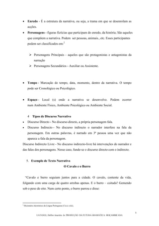 3
UATANLE, Delfim Anacleto. In: PROJECÇÃO DA FUTURA GRAMÁTICA MOÇAMBICANA
 Enredo - É a estrutura da narrativa, ou seja, a trama em que se desenrolam as
acções.
 Personagens - figuras fictícias que participam do enredo, da história; São aqueles
que compõem a narrativa. Podem ser pessoas, animais., etc. Esses participantes
podem ser classificados em:2
 Personagens Principais – aqueles que são protagonistas e antagonistas da
narração
 Personagens Secundários - Auxiliar ou Assistente.
 Tempo - Marcação do tempo, data, momento, dentro da narrativa. O tempo
pode ser Cronológico ou Psicológico.
 Espaço - Local (s) onde a narrativa se desenvolve. Podem ocorrer
num Ambiente Físico, Ambiente Psicológico ou Ambiente Social.
4 Tipos de Discurso Narrativo
 Discurso Directo - No discurso directo, a própria personagem fala.
 Discurso Indirecto - No discurso indirecto o narrador interfere na fala da
personagem. Em outras palavras, é narrado em 3ª pessoa uma vez que não
aparece a fala da personagem.
Discurso Indirecto Livre - No discurso indirecto-livre há intervenções do narrador e
das falas dos personagens. Nesse caso, funde-se o discurso directo com o indirecto.
5. Exemplo de Texto Narrativo
O Cavalo e o Burro
“Cavalo e burro seguiam juntos para a cidade. O cavalo, contente da vida,
folgando com uma carga de quatro arrobas apenas. E o burro ‒ coitado! Gemendo
sob o peso de oito. Num certo ponto, o burro parrou e disse:
2
Dicionário electrónico da Língua Portuguesa (Coca cola),
 