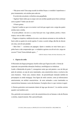 4
UATANLE, Delfim Anacleto. In: PROJECÇÃO DA FUTURA GRAMÁTICA MOÇAMBICANA
− Não posso mais! Esta carga excede às minhas forças e o remédio é repartirmos o
peso irmanamente, seis arrobas para cada um.
O cavalo deu um pinote e relinchou uma gargalhada.
− Ingénuo! Quer então que eu arque com seis arrobas quando posso bem continuar
com as quatro? Tenho cara de tolo?
O burro gemeu.
− Egoísta! Lembre-se que se eu morrer você terá que seguir com a carga das quatro
arrobas mais a minha.
O cavalo pilherio de novo e a coisa ficou por isso. Lago adiante, porém, o burro
tropica, vem ao chão e rebenta.
Chegam os tropeiros, maldizem da sorte e sem demora arrumam as oito arrobas do
burro sobre as quatro do cavalo egoísta. E como o cavalo refuga, dão-lhe de chicote
em cima, sem dó nem piedade.
− Bem feito ! – exclamou um papagaio. Quem o mandou ser mais burro que o
pobre burro e não compreender que o verdadeiro egoísmo era alivia-lo da carga em
excesso? Tome! Gema dobrado agora…”
LOBATO, Monteiro. Fábulas. São Paulo: Brasileirense, 1994.
6. Figuras de estilo
O Dicionário da língua portuguesa Aurélio refere que Figura de estilo é forma de
expressão com permitidas alterações fonéticas, morfológicas ou sintácticas.
Lendo a fabulazinha do ponto 5, conseguimos notar que está patente o uso da fala por
parte de animais, ou seja de seres inanimados, uma característica única e exclusiva dos
seres humanos. Neste caso, estamos diante da personificação chamado também de
prosopopeia ou ainda metagoge. Esta figura de estilo consiste, como já referenciamos
anteriormente, em atribuir características de seres animados a seres inanimados ou
características humanas a seres não-humanos. Exemplos disso é o que veremos à seguir:
A floresta gesticulava nervosamente diante do lago que devorava”; As estrelas sorriem
quando você também sorri.
Ora, gesticular nervosamente e sorrir são características do ser humano e não da floresta
e estrelas, respectivamente. Daí a personificação.
 