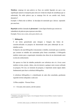 5
UATANLE, Delfim Anacleto. In: PROJECÇÃO DA FUTURA GRAMÁTICA MOÇAMBICANA
Metáfora: emprego de uma palavra ou frase em sentido figurado em que a sua
significação natural se transporta para outra em virtude da relação de semelhança que se
subentende. Ou então palavra que se emprega fora do seu sentido real, literal,
denotativo3
.
Exemplo: A Maria não se dobrou às desculpas do namorado que a deixou esperando
por uma hora.
Repetição também chamada de pleonasmo4
: é uma figura literária que consiste na
redundância de palavras para expressar uma ideia.
Exemplo: Parece-me a mim, entra para dentro, etc.
7. Bibliografia
É um termo generalizado para designar a listagem das fontes de
consulta utilizadas na pesquisa de determinado tema para elaboração de um
trabalho escrito.
O objectivo de uma bibliografia é documentar o trabalho, mostrando que as opiniões
que constam no trabalho são sustentadas pelas fontes consultadas. A bibliografia
também remete para a organização sistemática das obras de um determinado autor
ou área de conhecimento.
Ela aparece no final do trabalho produzido com referência não só a livros como
também revistas, jornais, vídeos, sites da internet e qualquer outro recurso utilizado
na pesquisa. Por isso, no momento da pesquisa, é importante anotar alguns dados
fundamentais para fazer a referência bibliográfica.
A referência bibliográfica é a identificação de cada obra consultada, geralmente
seguindo normas adequadas a cada caso
1) Obra completa – Pessoas físicas
1.1 – Um autor, dois autores, até três autores
3 4
BAPTISTA, Carlos Alberto Suzam. Figuras e vícios de linguagem. Resumos Concursos Públicos, Gramática Completa da
Língua Portuguesa. p. 52-62.
 