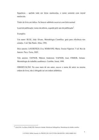 6
UATANLE, Delfim Anacleto. In: PROJECÇÃO DA FUTURA GRAMÁTICA MOÇAMBICANA
Sequência – apelido todo em letras maiúsculas, o nome somente com inicial
maiúscula.
Título do livro em itálico. Se houver subtítulo escrever com letra normal.
Local de publicação: nome da editora, seguido pelo ano de publicação5
.
Exemplos:
Um autor: RUIZ, João Álvaro. Metodologia Científica: guia para eficiência nos
estudos. 3 ed. São Paulo: Atlas, 1991.
Dois autores: LOURENÇO, Eva; MARCONI, Maria. Ensino Superior. 5 ed. Rio de
Janeiro: Paz e Terra, 2002.
Três autores: TAFNER, Malcon Anderson; TAFNER, José; FISHER, Juliane.
Metodologia do trabalho académico. Curitiba: Juruá, 1998.
OBSERVAÇÃO: No caso mais de um autor, usa-se o nome do autor na mesma
ordem do livro, não é obrigado ser em ordem alfabética.
5
LAKATOS. Eva Maria, MARCONI. Marina de Andrade. Referências bibliográficas. Metodologia do trabalho científico
 