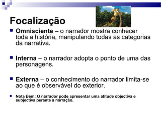 Focalização
 Omnisciente – o narrador mostra conhecer
toda a história, manipulando todas as categorias
da narrativa.
 Interna – o narrador adopta o ponto de uma das
personagens.
 Externa – o conhecimento do narrador limita-se
ao que é observável do exterior.
 Nota Bem: O narrador pode apresentar uma atitude objectiva e
subjectiva perante a narração.
 