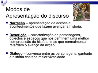 Modos de
Apresentação do discurso
 Narração – apresentação de acções e
acontecimentos que fazem avançar a história;
 Descrição – caracterização de personagens,
objectos e espaços que nos permitem uma melhor
compreensão da história, mas que normalmente
retardam o avanço da acção;
 Diálogo – conversa entre as personagens, ganhado
a história contada maior vivacidade
 