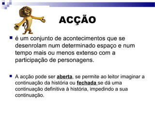 ACÇÃO
 é um conjunto de acontecimentos que se
desenrolam num determinado espaço e num
tempo mais ou menos extenso com a
participação de personagens.
 A acção pode ser aberta, se permite ao leitor imaginar a
continuação da história ou fechada se dá uma
continuação definitiva à história, impedindo a sua
continuação.
 