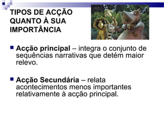TIPOS DE ACÇÃO
QUANTO À SUA
IMPORTÂNCIA
 Acção principal – integra o conjunto de
sequências narrativas que detém maior
relevo.
 Acção Secundária – relata
acontecimentos menos importantes
relativamente à acção principal.
 