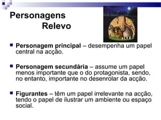 Personagens
Relevo
 Personagem principal – desempenha um papel
central na acção.
 Personagem secundária – assume um papel
menos importante que o do protagonista, sendo,
no entanto, importante no desenrolar da acção.
 Figurantes – têm um papel irrelevante na acção,
tendo o papel de ilustrar um ambiente ou espaço
social.
 