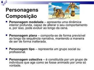 Personagens
Composição
 Personagem modelada – apresenta uma dinâmica
interior profunda, capaz de alterar o seu comportamento
e, por isso, pode evoluir ao longo da cena.
 Personagem plana – comporta-se de forma previsível
ao longo da sequência narrativa, mantendo a maneira
de ser de forma inalterada.
 Personagem tipo – representa um grupo social ou
profissional.
 Personagem colectiva – é constituída por um grupo de
indivíduos que age como se fosse animado por uma só
vontade.
 