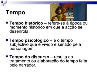 Tempo
 Tempo histórico – refere-se à época ou
momento histórico em que a acção se
desenrola.
 Tempo psicológico – é o tempo
subjectivo que é vivido e sentido pela
personagem.
 Tempo do discurso – resulta do
tratamento ou elaboração do tempo feita
pelo narrador.
 