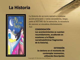 La HistoriaLa historia de un texto narrativo contiene acción principal y varias secundarias, luego,  junto al RÍTMO de la narración, la secuencia de sucesos se encadena distintamente.Así:CONDENSACIÓNLos acontecimientos se cuentan resumidamente, acudiendo en ocasiones a la Elipsis narrativa(eliminar fragmentos de la historia). EXTENSIÓNSe detiene en el momento de contemplar momentos, utilizando Descripción 