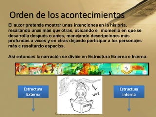 Orden de los acontecimientos El autor pretende mostrar unas intenciones en la historia, resaltando unas más que otras, ubicando el  momento en que se desarrolla después o antes, manejando descripciones más profundas a veces y en otras dejando participar a los personajes más q resaltando espacios.Así entonces la narración se divide en Estructura Externa e Interna:Estructura ExternaEstructura interna