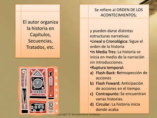 El autor organiza la historia en Capítulos, Secuencias, Tratados, etc. Se refiere al ORDEN DE LOS ACONTECIMIENTOS; y pueden darse distintas  estructuras narrativas:Lineal o Cronológica: Sigue el orden de la historia