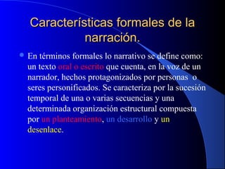 Características formales de laCaracterísticas formales de la
narración.narración.
 En términos formales lo narrativo se define como:
un texto oral o escrito que cuenta, en la voz de un
narrador, hechos protagonizados por personas o
seres personificados. Se caracteriza por la sucesión
temporal de una o varias secuencias y una
determinada organización estructural compuesta
por un planteamiento, un desarrollo y un
desenlace.
 