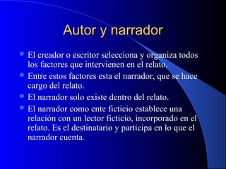 Autor y narradorAutor y narrador
 El creador o escritor selecciona y organiza todos
los factores que intervienen en el relato.
 Entre estos factores esta el narrador, que se hace
cargo del relato.
 El narrador solo existe dentro del relato.
 El narrador como ente ficticio establece una
relación con un lector ficticio, incorporado en el
relato. Es el destinatario y participa en lo que el
narrador cuenta.
 