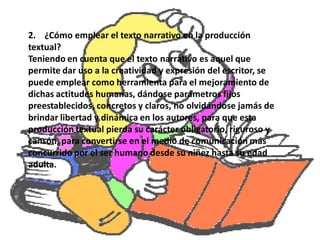 2. ¿Cómo emplear el texto narrativo en la producción
textual?
Teniendo en cuenta que el texto narrativo es aquel que
permite dar uso a la creatividad y expresión del escritor, se
puede emplear como herramienta para el mejoramiento de
dichas actitudes humanas, dándose parámetros fijos
preestablecidos, concretos y claros, no olvidándose jamás de
brindar libertad y dinámica en los autores, para que esta
producción textual pierda su carácter obligatorio, riguroso y
cansón, para convertirse en el medio de comunicación más
concurrido por el ser humano desde su niñez hasta su edad
adulta.
 