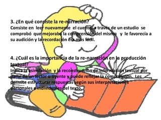 3. ¿En qué consiste la re-narración?
Consiste en leer nuevamente el cuento, a través de un estudio se
comprobó que mejoraba la comprensión del mismo y le favorecía a
su audición y la recordación era más fácil.


4. ¿Cuál es la importancia de la re-narración en la producción
textual?
Indica la asimilación y la reconstrucción de información textual por
parte de un lector u oyente y puede reflejar la comprensión. Les
permite estructurar respuestas según sus interpretaciones
personales e individuales del texto.
 