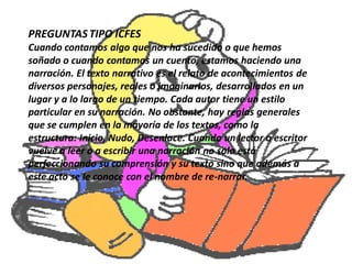 PREGUNTAS TIPO ICFES
Cuando contamos algo que nos ha sucedido o que hemos
soñado o cuando contamos un cuento, estamos haciendo una
narración. El texto narrativo es el relato de acontecimientos de
diversos personajes, reales o imaginarios, desarrollados en un
lugar y a lo largo de un tiempo. Cada autor tiene un estilo
particular en su narración. No obstante, hay reglas generales
que se cumplen en la mayoría de los textos, como la
estructura: Inicio, Nudo, Desenlace. Cuando un lector o escritor
vuelve a leer o a escribir una narración no solo está
perfeccionando su comprensión y su texto sino que además a
este acto se le conoce con el nombre de re-narrar.
 
