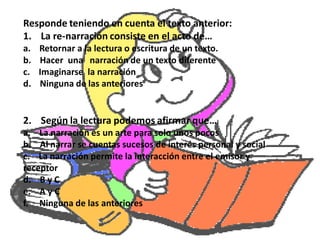 Responde teniendo en cuenta el texto anterior:
1. La re-narración consiste en el acto de…
a.   Retornar a la lectura o escritura de un texto.
b.   Hacer una narración de un texto diferente
c.   Imaginarse la narración
d.   Ninguna de las anteriores


2. Según la lectura podemos afirmar que…
a. La narración es un arte para solo unos pocos
b. Al narrar se cuentas sucesos de interés personal y social
c. La narración permite la interacción entre el emisor y
receptor
d. B y C
e. A y C
f. Ninguna de las anteriores
 