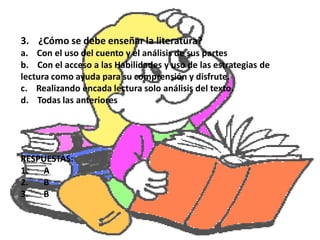 3. ¿Cómo se debe enseñar la literatura?
a. Con el uso del cuento y el análisis de sus partes
b. Con el acceso a las Habilidades y uso de las estrategias de
lectura como ayuda para su comprensión y disfrute.
c. Realizando encada lectura solo análisis del texto.
d. Todas las anteriores




RESPUESTAS:
1.  A
2.  B
3.  B
 