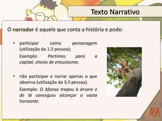 Texto NarrativoO narrador é aquele que conta a história e pode:participar como personagem (utilização da 1.ᵃ pessoa);	Exemplo: Partimos para a capital, cheios de entusiasmo.não participar e narrar apenas o que observa (utilização da 3.ᵃ pessoa).	Exemplo: O Afonso trepou à árvore e de lá conseguiu alcançar o vasto horizonte.