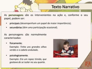 Texto NarrativoAs personagens são os intervenientes na ação e, conforme o seu papel, podem ser:principais (desempenham um papel de maior importância);