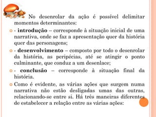        No desenrolar da ação é possível delimitar
  momentos determinantes:
 - introdução – corresponde à situação inicial de uma
  narrativa, onde se faz a apresentação quer da história
  quer das personagens;
 - desenvolvimento – composto por todo o desenrolar
  da história, as peripécias, até se atingir o ponto
  culminante, que conduz a um desenlace;
 - conclusão – corresponde à situação final da
  história.
 Como é evidente, as várias ações que surgem numa
  narrativa não estão desligadas umas das outras,
  relacionando-se entre si. Há três maneiras diferentes
  de estabelecer a relação entre as várias ações:
 