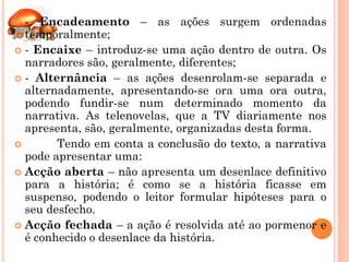  - Encadeamento – as ações surgem ordenadas
  temporalmente;
 - Encaixe – introduz-se uma ação dentro de outra. Os
  narradores são, geralmente, diferentes;
 - Alternância – as ações desenrolam-se separada e
  alternadamente, apresentando-se ora uma ora outra,
  podendo fundir-se num determinado momento da
  narrativa. As telenovelas, que a TV diariamente nos
  apresenta, são, geralmente, organizadas desta forma.
       Tendo em conta a conclusão do texto, a narrativa
  pode apresentar uma:
 Acção aberta – não apresenta um desenlace definitivo
  para a história; é como se a história ficasse em
  suspenso, podendo o leitor formular hipóteses para o
  seu desfecho.
 Acção fechada – a ação é resolvida até ao pormenor e
  é conhecido o desenlace da história.
 