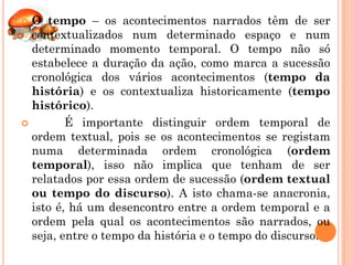  O tempo – os acontecimentos narrados têm de ser
  contextualizados num determinado espaço e num
  determinado momento temporal. O tempo não só
  estabelece a duração da ação, como marca a sucessão
  cronológica dos vários acontecimentos (tempo da
  história) e os contextualiza historicamente (tempo
  histórico).
        É importante distinguir ordem temporal de
  ordem textual, pois se os acontecimentos se registam
  numa determinada ordem cronológica (ordem
  temporal), isso não implica que tenham de ser
  relatados por essa ordem de sucessão (ordem textual
  ou tempo do discurso). A isto chama-se anacronia,
  isto é, há um desencontro entre a ordem temporal e a
  ordem pela qual os acontecimentos são narrados, ou
  seja, entre o tempo da história e o tempo do discurso.
 