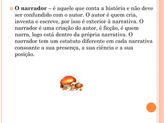    O narrador – é aquele que conta a história e não deve
    ser confundido com o autor. O autor é quem cria,
    inventa e escreve, por isso é exterior à narrativa. O
    narrador é uma criação do autor, é ficção, é quem
    narra, logo está dentro da própria narrativa. O
    narrador tem um estatuto diferente em cada narrativa
    consoante a sua presença, a sua ciência e a sua
    posição.
 