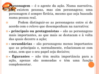  Personagem – é o agente da ação. Numa narrativa,
  não existem pessoas, mas sim personagens; uma
  personagem é sempre fictícia, mesmo que seja baseada
  numa pessoa real.
       Podem distinguir-se as personagens entre si de
  acordo com o relevo que desempenham na narrativa:
 - principais ou protagonistas – são as personagens
  mais importantes, as que mais se destacam e à volta
  das quais decorre a ação;
 - secundárias – são personagens menos importantes
  que as principais e, normalmente, relacionam-se com
  estas, sem que o seu papel seja decisivo;
 - figurantes – não têm muita importância para a
  ação, apenas são nomeadas e têm uma função
  complementar.
 