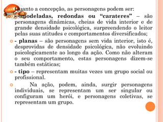  Quanto a concepção, as personagens podem ser:
 - modeladas, redondas ou “carateres” – são
  personagens dinâmicas, cheias de vida interior e de
  grande densidade psicológica, surpreendendo o leitor
  pelas suas atitudes e comportamentos diversificados;
 - planas – são personagens sem vida interior, isto é,
  desprovidas de densidade psicológica, não evoluindo
  psicologicamente ao longo da ação. Como não alteram
  o seu comportamento, estas personagens dizem-se
  também estáticas;
 - tipo – representam muitas vezes um grupo social ou
  profissional.
       Na ação, podem, ainda, surgir personagens
  individuais, se representam um ser singular ou
  configuram um herói, e personagens coletivas, se
  representam um grupo.
 