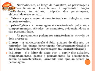           Normalmente, ao longo da narrativa, as personagens
    são caracterizadas. Caracterizar é apresentar traços
    particulares, individuais, próprios das personagens,
    elaborando o seu retrato:
   . físico – a personagem é caracterizada em relação ao seu
    aspecto exterior;
   . psicológico - a personagem é caracterizada pelos seus
    comportamentos, atitudes, pensamentos, evidenciando-se a
    sua personalidade.
          As personagens podem ser caracterizadas através de
    dois processos:
   direto – a caracterização é feita através do discurso do
    narrador, das outras personagens (heterocaracterização) e
    das palavras da própria personagem (autocaracterização);
   indireto – é o leitor do texto que, a partir das atitudes,
    comportamentos, gestos e pensamentos da personagem,
    deduz as características, formando uma opinião acerca da
    personagem.
 