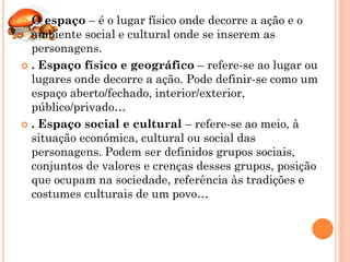  O espaço – é o lugar físico onde decorre a ação e o
  ambiente social e cultural onde se inserem as
  personagens.
 . Espaço físico e geográfico – refere-se ao lugar ou
  lugares onde decorre a ação. Pode definir-se como um
  espaço aberto/fechado, interior/exterior,
  público/privado…
 . Espaço social e cultural – refere-se ao meio, à
  situação económica, cultural ou social das
  personagens. Podem ser definidos grupos sociais,
  conjuntos de valores e crenças desses grupos, posição
  que ocupam na sociedade, referência às tradições e
  costumes culturais de um povo…
 