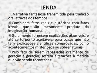 LENDA
 Narrativa fantasiosa transmitida pela tradição
oral através dos tempos.
Combinam fatos reais e históricos com fatos
irreais que são meramente produto da
imaginação humana.
Geralmente fornecem explicações plausíveis, e
até certo ponto aceitáveis, para coisas que não
têm explicações científicas comprovadas, como
acontecimentos misteriosos ou sobrenaturais.
Pelo fato de serem repassadas oralmente de
geração a geração, sofrem alterações à medida
que vão sendo recontadas.
 