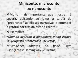 Miniconto, microconto
ou nanoconto
Muito mais importante que mostrar, é
sugerir, deixando ao leitor a tarefa de
"preencher" as elipses narrativas e entender
a estória por trás da estória escrita.
Exemplos:
•Quando acordou o dinossauro ainda estava
lá”.(Augusto Monterroso- 37 letras)
•:”Vende-se: sapatos de bebê, sem
uso”.(Ernest Hemingway- 26 letras)
 