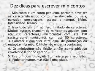 Dez dicas para escrever minicontos
1. Miniconto é um conto pequeno, portanto deve ter
as características do conto: narratividade, ou seja,
narrador, personagens, espaço e tempo. Efeito.
Intensidade. Tensão.
2. Isso tudo em um número limitado de caracteres.
Muitos autores chamam de minicontos aqueles com
até 200 caracteres, microcontos com até 150
caracteres e nanocontos com até 50 caracteres.
3. Caracter é qualquer letra, sinal de pontuação ou
espaço em branco. O título não entra na contagem.
4. Os minicontos são ficção e têm como objetivo
envolver o leitor no enredo.
5. Use um bom título, ele é uma isca para seu leitor.
6. Pode ter humor, mas não é uma piada.
 