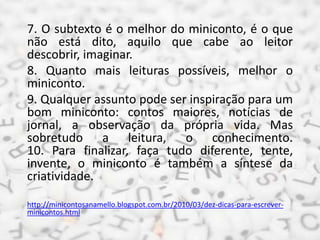 7. O subtexto é o melhor do miniconto, é o que
não está dito, aquilo que cabe ao leitor
descobrir, imaginar.
8. Quanto mais leituras possíveis, melhor o
miniconto.
9. Qualquer assunto pode ser inspiração para um
bom miniconto: contos maiores, notícias de
jornal, a observação da própria vida. Mas
sobretudo a leitura, o conhecimento.
10. Para finalizar, faça tudo diferente, tente,
invente, o miniconto é também a síntese da
criatividade.
http://minicontosanamello.blogspot.com.br/2010/03/dez-dicas-para-escrever-
minicontos.html
 
