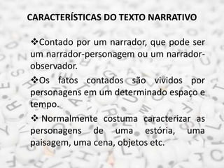 CARACTERÍSTICAS DO TEXTO NARRATIVO
Contado por um narrador, que pode ser
um narrador-personagem ou um narrador-
observador.
Os fatos contados são vividos por
personagens em um determinado espaço e
tempo.
 Normalmente costuma caracterizar as
personagens de uma estória, uma
paisagem, uma cena, objetos etc.
 