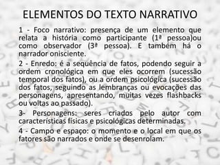 ELEMENTOS DO TEXTO NARRATIVO
1 - Foco narrativo: presença de um elemento que
relata a história como participante (1ª pessoa)ou
como observador (3ª pessoa). E também há o
narrador onisciente.
2 - Enredo: é a sequência de fatos, podendo seguir a
ordem cronológica em que eles ocorrem (sucessão
temporal dos fatos), ou a ordem psicológica (sucessão
dos fatos, seguindo as lembranças ou evocações das
personagens, apresentando, muitas vezes flashbacks
ou voltas ao passado).
3- Personagens: seres criados pelo autor com
características físicas e psicológicas determinadas.
4 - Campo e espaço: o momento e o local em que os
fatores são narrados e onde se desenrolam.
 